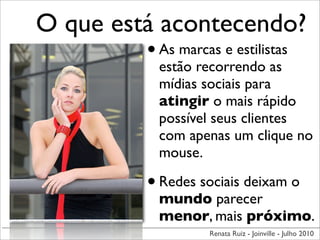 O que está acontecendo?
         • As marcas e estilistas
               estão recorrendo as
               mídias sociais para
               atingir o mais rápido
               possível seus clientes
               com apenas um clique no
               mouse.

             • Redes sociais deixam o
               mundo parecer
               menor, mais próximo.
                      Renata Ruiz - Joinville - Julho 2010
 