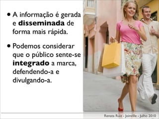 • A informação é gerada
 e disseminada de
 forma mais rápida.

• Podemos considerar
 que o público sente-se
 integrado a marca,
 defendendo-a e
 divulgando-a.



                          Renata Ruiz - Joinville - Julho 2010
 