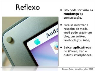 Reﬂexo   • Isto pode ser visto na
           mudança da
           comunicação.

         • Para se informar a
           respeito de moda,
           você pode seguir um
           blog, um twitter,
           facebook, you tube,

         • Baixar aplicativos
           no iPhone, iPad e
           outros smartphones.



          Renata Ruiz - Joinville - Julho 2010
 