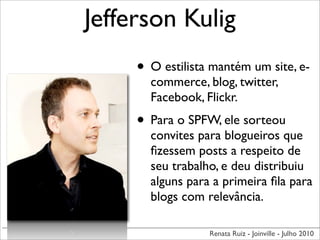 Jefferson Kulig
     • O estilista mantém um site, e-
       commerce, blog, twitter,
       Facebook, Flickr.
     • Para o SPFW, ele sorteou
       convites para blogueiros que
       ﬁzessem posts a respeito de
       seu trabalho, e deu distribuiu
       alguns para a primeira ﬁla para
       blogs com relevância.

                  Renata Ruiz - Joinville - Julho 2010
 
