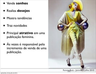 • Vende sonhos
    • Realiza desejos
    • Mostra tendências
    • Traz novidades
    • Principal atrativo em uma
            publicação feminina.

    • Às vezes é responsável pelo
            incremento de venda de uma
            publicação.




                                         Renata Ruiz - Joinville - Julho 2010
quinta-feira, 22 de julho de 2010
 