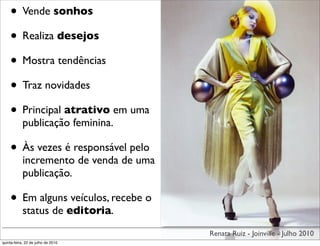 • Vende sonhos
    • Realiza desejos
    • Mostra tendências
    • Traz novidades
    • Principal atrativo em uma
            publicação feminina.

    • Às vezes é responsável pelo
            incremento de venda de uma
            publicação.

    • Em alguns veículos, recebe o
            status de editoria.
                                         Renata Ruiz - Joinville - Julho 2010
quinta-feira, 22 de julho de 2010
 