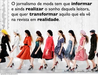 O jornalismo de moda tem que informar
                    e ainda realizar o sonho daquela leitora,
                    que quer transformar aquilo que ela vê
                    na revista em realidade.




                                              Renata Ruiz - Joinville - Julho 2010
quinta-feira, 22 de julho de 2010
 