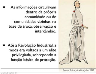 •            As informações circulavam
                          dentro da própria
                         comunidade ou de
                   comunidades vizinhas, na
                base de troca, observação e
                                intercâmbio.


    •         Até a Revolução Industrial, a
              moda era voltada a um elite
                privilegiada, sobrepondo a
               função básica de proteção.

                                               Renata Ruiz - Joinville - Julho 2010
quinta-feira, 22 de julho de 2010
 