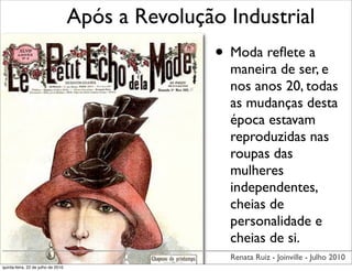 Após a Revolução Industrial
                                                    • Moda reﬂete a
                                                      maneira de ser, e
                                                      nos anos 20, todas
                                                      as mudanças desta
                                                      época estavam
                                                      reproduzidas nas
                                                      roupas das
                                                      mulheres
                                                      independentes,
                                                      cheias de
                                                      personalidade e
                                                      cheias de si.
                                                      Renata Ruiz - Joinville - Julho 2010
quinta-feira, 22 de julho de 2010
 