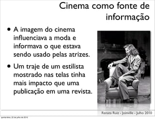 Cinema como fonte de
                                              informação
      • A imagem do cinema
               inﬂuenciava a moda e
               informava o que estava
               sendo usado pelas atrizes.
      • Um traje de um estilista
               mostrado nas telas tinha
               mais impacto que uma
               publicação em uma revista.

                                             Renata Ruiz - Joinville - Julho 2010
quinta-feira, 22 de julho de 2010
 