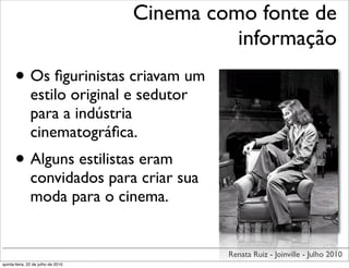 Cinema como fonte de
                                              informação
      • Os ﬁgurinistas criavam um
               estilo original e sedutor
               para a indústria
               cinematográﬁca.
      • Alguns estilistas eram
               convidados para criar sua
               moda para o cinema.


                                             Renata Ruiz - Joinville - Julho 2010
quinta-feira, 22 de julho de 2010
 