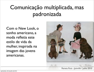 Comunicação multiplicada, mas
                          padronizada

           Com o New Look, o
           sonho americano, a
           moda reﬂetia este
           estilo de vida da
           mulher, inspirada na
           imagem das jovens
           americanas.


                                       Renata Ruiz - Joinville - Julho 2010
quinta-feira, 22 de julho de 2010
 