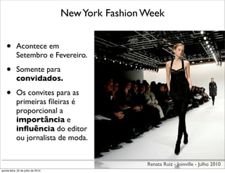 New York Fashion Week


    •       Acontece em
            Setembro e Fevereiro.

    •       Somente para
            convidados.

    •       Os convites para as
            primeiras ﬁleiras é
            proporcional a
            importância e
            inﬂuência do editor
            ou jornalista de moda.


                                                     Renata Ruiz - Joinville - Julho 2010
quinta-feira, 22 de julho de 2010
 