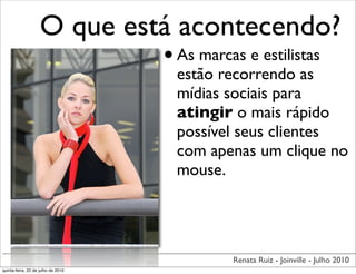 O que está acontecendo?
                             • As marcas e estilistas
                                    estão recorrendo as
                                    mídias sociais para
                                    atingir o mais rápido
                                    possível seus clientes
                                    com apenas um clique no
                                    mouse.




                                           Renata Ruiz - Joinville - Julho 2010
quinta-feira, 22 de julho de 2010
 