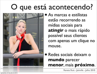 O que está acontecendo?
                             • As marcas e estilistas
                                     estão recorrendo as
                                     mídias sociais para
                                     atingir o mais rápido
                                     possível seus clientes
                                     com apenas um clique no
                                     mouse.

                                    • Redes sociais deixam o
                                     mundo parecer
                                     menor, mais próximo.
                                             Renata Ruiz - Joinville - Julho 2010
quinta-feira, 22 de julho de 2010
 