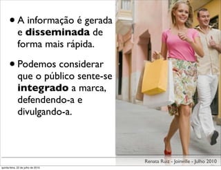 • A informação é gerada
             e disseminada de
             forma mais rápida.

      • Podemos considerar
             que o público sente-se
             integrado a marca,
             defendendo-a e
             divulgando-a.



                                      Renata Ruiz - Joinville - Julho 2010
quinta-feira, 22 de julho de 2010
 