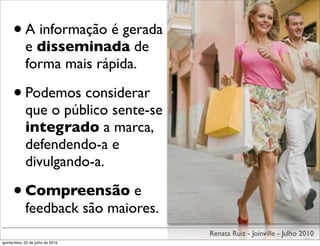 • A informação é gerada
             e disseminada de
             forma mais rápida.

      • Podemos considerar
             que o público sente-se
             integrado a marca,
             defendendo-a e
             divulgando-a.

      • Compreensão e
             feedback são maiores.
                                      Renata Ruiz - Joinville - Julho 2010
quinta-feira, 22 de julho de 2010
 