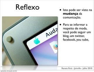 Reﬂexo   • Isto pode ser visto na
                                         mudança da
                                         comunicação.

                                       • Para se informar a
                                         respeito de moda,
                                         você pode seguir um
                                         blog, um twitter,
                                         facebook, you tube,




                                        Renata Ruiz - Joinville - Julho 2010
quinta-feira, 22 de julho de 2010
 