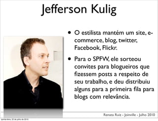 Jefferson Kulig
                                         • O estilista mantém um site, e-
                                           commerce, blog, twitter,
                                           Facebook, Flickr.
                                         • Para o SPFW, ele sorteou
                                           convites para blogueiros que
                                           ﬁzessem posts a respeito de
                                           seu trabalho, e deu distribuiu
                                           alguns para a primeira ﬁla para
                                           blogs com relevância.

                                                      Renata Ruiz - Joinville - Julho 2010
quinta-feira, 22 de julho de 2010
 