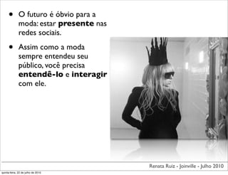 •        O futuro é óbvio para a
              moda: estar presente nas
              redes sociais.

     •        Assim como a moda
              sempre entendeu seu
              público, você precisa
              entendê-lo e interagir
              com ele.




                                         Renata Ruiz - Joinville - Julho 2010
quinta-feira, 22 de julho de 2010
 
