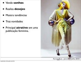 • Vende sonhos
    • Realiza desejos
    • Mostra tendências
    • Traz novidades
    • Principal atrativo em uma
            publicação feminina.




                                    Renata Ruiz - Joinville - Julho 2010
quinta-feira, 22 de julho de 2010
 