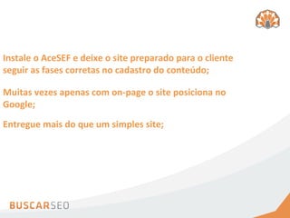 Instale	
  o	
  AceSEF	
  e	
  deixe	
  o	
  site	
  preparado	
  para	
  o	
  cliente	
  
seguir	
  as	
  fases	
  corretas	
  no	
  cadastro	
  do	
  conteúdo;	
  

Muitas	
  vezes	
  apenas	
  com	
  on-­‐page	
  o	
  site	
  posiciona	
  no	
  
Google;	
  
Entregue	
  mais	
  do	
  que	
  um	
  simples	
  site;	
  
 