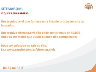 SITEMAP.XML	
  
O	
  QUE	
  É	
  E	
  SUAS	
  REGRAS	
  


Um	
  arquivo	
  .xml	
  que	
  fornece	
  uma	
  lista	
  de	
  urls	
  de	
  seu	
  site	
  ao	
  
buscador;	
  

Um	
  arquivo	
  sitemap.xml	
  não	
  pode	
  conter	
  mais	
  de	
  50.000	
  
URLs	
  ou	
  ser	
  maios	
  que	
  10MB	
  quando	
  não	
  compactado;	
  

Deve	
  ser	
  colocado	
  na	
  raiz	
  do	
  site.	
  	
  
Ex.:	
  www.seusite.com.br/sitemap.xml;	
  
 
