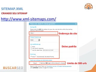 SITEMAP.XML	
  
CRIANDO	
  SEU	
  SITEMAP	
  	
  

hCp://www.xml-­‐sitemaps.com/	
  


                                    Endereço	
  do	
  site	
  



                                        Deixe	
  padrão	
  




                                               Limite	
  de	
  500	
  urls	
  
 