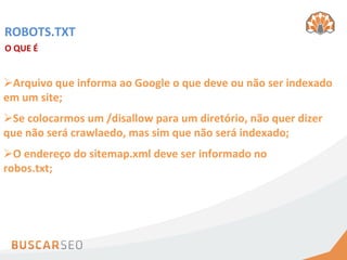 ROBOTS.TXT	
  
O	
  QUE	
  É	
  


Ø Arquivo	
  que	
  informa	
  ao	
  Google	
  o	
  que	
  deve	
  ou	
  não	
  ser	
  indexado	
  
em	
  um	
  site;	
  
Ø Se	
  colocarmos	
  um	
  /disallow	
  para	
  um	
  diretório,	
  não	
  quer	
  dizer	
  
que	
  não	
  será	
  crawlaedo,	
  mas	
  sim	
  que	
  não	
  será	
  indexado;	
  
Ø O	
  endereço	
  do	
  sitemap.xml	
  deve	
  ser	
  informado	
  no	
  
robos.txt;	
  
 