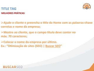 TITLE	
  TAG	
  
MELHORES	
  PRÁTICAS	
  


Ø Ajude	
  o	
  cliente	
  e	
  preencha	
  o	
  htle	
  da	
  Home	
  com	
  as	
  palavras-­‐chave	
  
corretas	
  e	
  nome	
  da	
  empresa;	
  
Ø Mostre	
  ao	
  cliente,	
  que	
  o	
  campo	
  itulo	
  deve	
  conter	
  no	
  
máx.	
  70	
  caracteres;	
  
Ø Colocar	
  o	
  nome	
  da	
  empresa	
  por	
  úlhmo.	
  	
  
Ex.:	
  “Ohmização	
  de	
  sites	
  (SEO)	
  |	
  Buscar	
  SEO”	
  
 