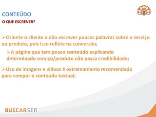CONTEÚDO	
  
O	
  QUE	
  ESCREVER?	
  


Ø Oriente	
  o	
  cliente	
  a	
  não	
  escrever	
  poucas	
  palavras	
  sobre	
  o	
  serviço	
  
ou	
  produto,	
  pois	
  isso	
  reﬂete	
  na	
  conversão;	
  
   Ø A	
  página	
  que	
  tem	
  pouco	
  conteúdo	
  explicando	
  
   determinado	
  serviço/produto	
  não	
  passa	
  credibilidade;	
  
Ø Uso	
  de	
  imagens	
  e	
  vídeos	
  é	
  extremamente	
  recomendado	
  
para	
  compor	
  o	
  conteúdo	
  textual;	
  
 