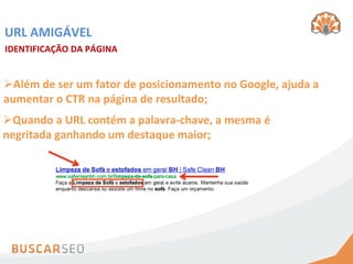 URL	
  AMIGÁVEL	
  
IDENTIFICAÇÃO	
  DA	
  PÁGINA	
  


Ø Além	
  de	
  ser	
  um	
  fator	
  de	
  posicionamento	
  no	
  Google,	
  ajuda	
  a	
  
aumentar	
  o	
  CTR	
  na	
  página	
  de	
  resultado;	
  
Ø Quando	
  a	
  URL	
  contém	
  a	
  palavra-­‐chave,	
  a	
  mesma	
  é	
  
negritada	
  ganhando	
  um	
  destaque	
  maior;	
  
 