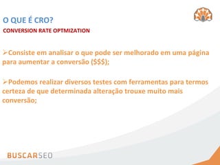 O	
  QUE	
  É	
  CRO?	
  
CONVERSION	
  RATE	
  OPTMIZATION	
  


Ø Consiste	
  em	
  analisar	
  o	
  que	
  pode	
  ser	
  melhorado	
  em	
  uma	
  página	
  
para	
  aumentar	
  a	
  conversão	
  ($$$);	
  

Ø Podemos	
  realizar	
  diversos	
  testes	
  com	
  ferramentas	
  para	
  termos	
  
certeza	
  de	
  que	
  determinada	
  alteração	
  trouxe	
  muito	
  mais	
  
conversão;	
  
 