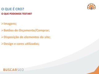 O	
  QUE	
  É	
  CRO?	
  
O	
  QUE	
  PODEMOS	
  TESTAR?	
  


Ø Imagens;	
  
Ø Botões	
  de	
  Orçamento/Comprar;	
  
Ø Disposição	
  de	
  elementos	
  do	
  site;	
  
Ø Design	
  e	
  cores	
  uhlizadas;	
  
 