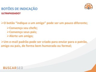 BOTÕES	
  DE	
  INDICAÇÃO	
  
ULTRAPASSADO?	
  


Ø O	
  botão	
  “indique	
  a	
  um	
  amigo”	
  pode	
  ser	
  um	
  pouco	
  diferente;	
  
        Ø Convença	
  seu	
  chefe;	
  
        Ø Convença	
  seus	
  pais;	
  
        Ø Alerte	
  um	
  amigo;	
  
Ø Um	
  e-­‐mail	
  padrão	
  pode	
  ser	
  criado	
  para	
  enviar	
  para	
  o	
  patrão,	
  
amigo	
  ou	
  pais,	
  de	
  forma	
  bem	
  humorada	
  ou	
  formal;	
  
 