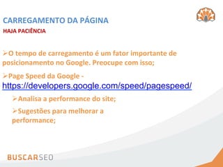 CARREGAMENTO	
  DA	
  PÁGINA	
  
HAJA	
  PACIÊNCIA	
  


Ø O	
  tempo	
  de	
  carregamento	
  é	
  um	
  fator	
  importante	
  de	
  
posicionamento	
  no	
  Google.	
  Preocupe	
  com	
  isso;	
  	
  
Ø Page	
  Speed	
  da	
  Google	
  -­‐	
  
https://developers.google.com/speed/pagespeed/	
  
    Ø Analisa	
  a	
  performance	
  do	
  site;	
  	
  
    Ø Sugestões	
  para	
  melhorar	
  a	
  
    performance;	
  	
  
 