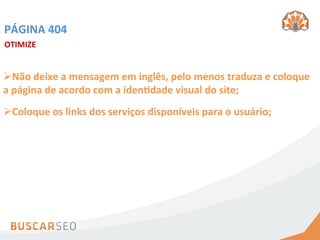 PÁGINA	
  404	
  
OTIMIZE	
  	
  


Ø Não	
  deixe	
  a	
  mensagem	
  em	
  inglês,	
  pelo	
  menos	
  traduza	
  e	
  coloque	
  
a	
  página	
  de	
  acordo	
  com	
  a	
  idenhdade	
  visual	
  do	
  site;	
  
Ø Coloque	
  os	
  links	
  dos	
  serviços	
  disponíveis	
  para	
  o	
  usuário;	
  
 