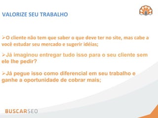 VALORIZE	
  SEU	
  TRABALHO	
  


Ø O	
  cliente	
  não	
  tem	
  que	
  saber	
  o	
  que	
  deve	
  ter	
  no	
  site,	
  mas	
  cabe	
  a	
  
você	
  estudar	
  seu	
  mercado	
  e	
  sugerir	
  idéias;	
  
Ø Já imaginou entregar tudo isso para o seu cliente sem
ele lhe pedir?

Ø Já pegue isso como diferencial em seu trabalho e
ganhe a oportunidade de cobrar mais;
 