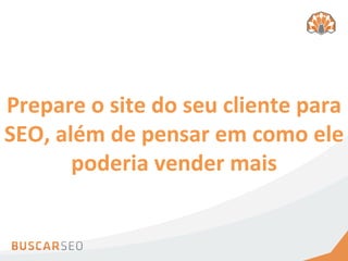 Prepare	
  o	
  site	
  do	
  seu	
  cliente	
  para	
  
SEO,	
  além	
  de	
  pensar	
  em	
  como	
  ele	
  
          poderia	
  vender	
  mais	
  
 