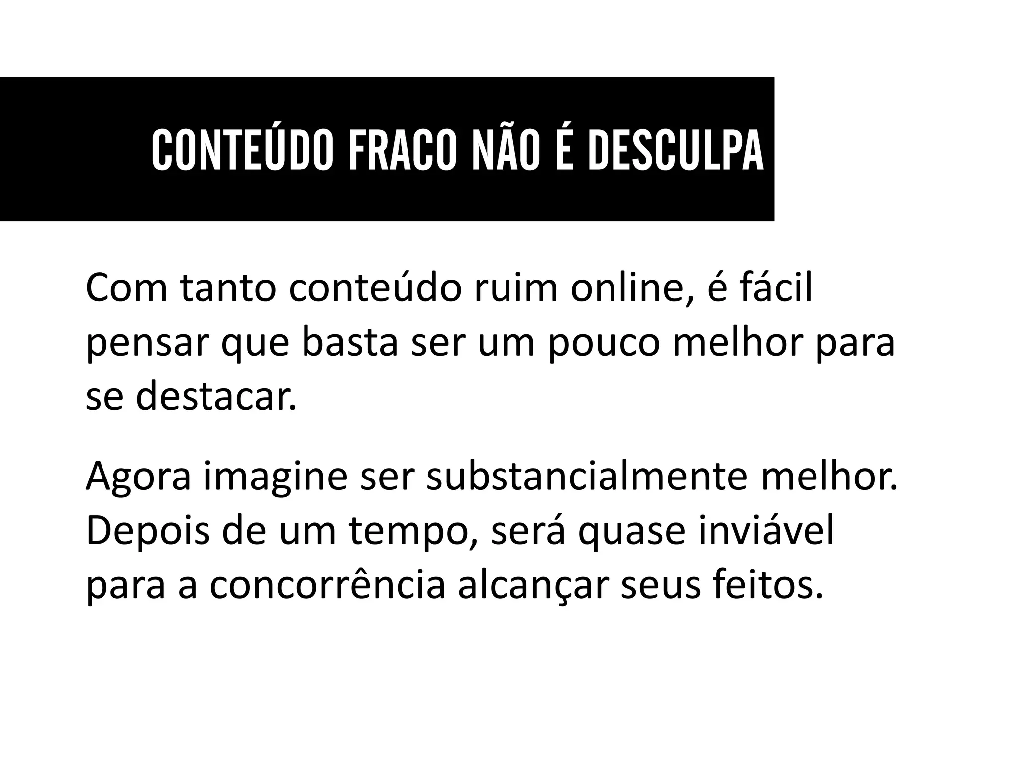 Com tanto conteúdo ruim online, é fácil
pensar que basta ser um pouco melhor para
se destacar.
Agora imagine ser substancialmente melhor.
Depois de um tempo, será quase inviável
para a concorrência alcançar seus feitos.
 