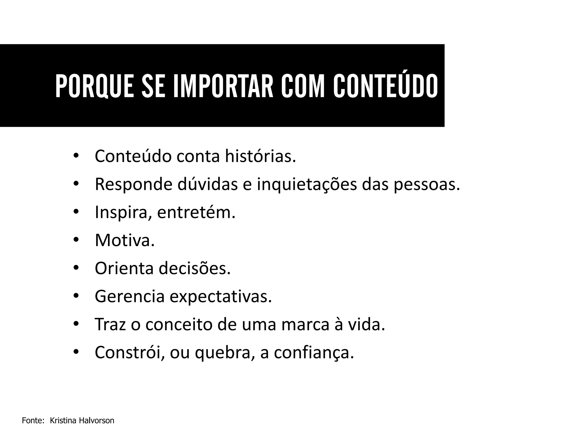 •     Conteúdo conta histórias.
             •     Responde dúvidas e inquietações das pessoas.
             •     Inspira, entretém.
             •     Motiva.
             •     Orienta decisões.
             •     Gerencia expectativas.
             •     Traz o conceito de uma marca à vida.
             •     Constrói, ou quebra, a confiança.


Fonte: Kristina Halvorson
 