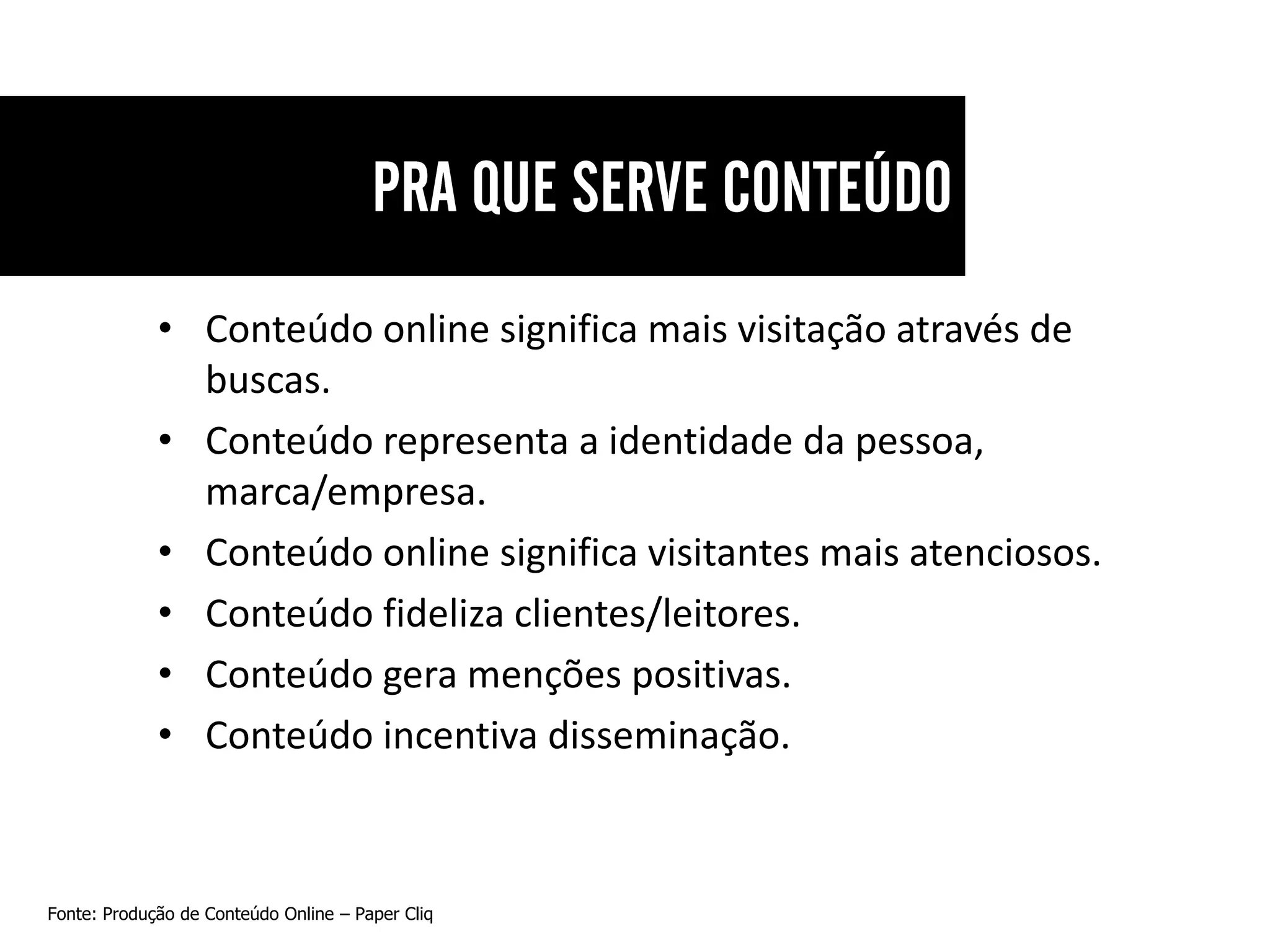 • Conteúdo online significa mais visitação através de
               buscas.
             • Conteúdo representa a identidade da pessoa,
               marca/empresa.
             • Conteúdo online significa visitantes mais atenciosos.
             • Conteúdo fideliza clientes/leitores.
             • Conteúdo gera menções positivas.
             • Conteúdo incentiva disseminação.



Fonte: Produção de Conteúdo Online – Paper Cliq
 