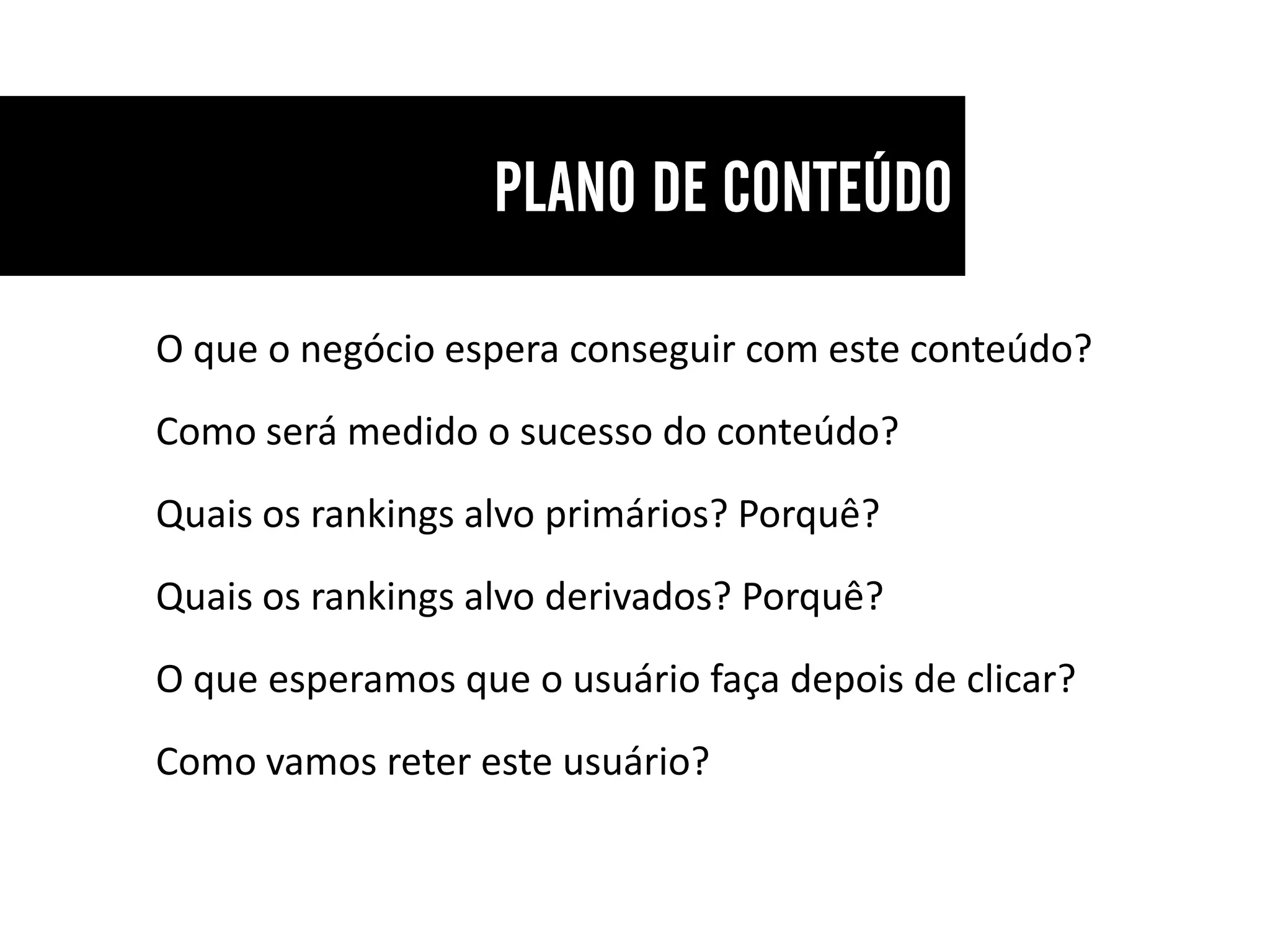 O que o negócio espera conseguir com este conteúdo?
Como será medido o sucesso do conteúdo?
Quais os rankings alvo primários? Porquê?
Quais os rankings alvo derivados? Porquê?
O que esperamos que o usuário faça depois de clicar?
Como vamos reter este usuário?
 