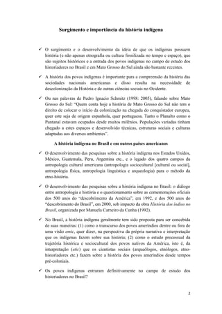 Surgimento e importância da história indígena


 O surgimento e o desenvolvimento da ideia de que os indígenas possuem
  história (e não apenas etnografia ou cultura fossilizada no tempo e espaço), que
  são sujeitos históricos e a entrada dos povos indígenas no campo de estudo dos
  historiadores no Brasil e em Mato Grosso do Sul ainda são bastante recentes.

 A história dos povos indígenas é importante para a compreensão da história das
  sociedades nacionais americanas e disso resulta na necessidade de
  descolonização da História e de outras ciências sociais no Ocidente.

 Ou nas palavras de Pedro Ignacio Schmitz (1998: 2005), falando sobre Mato
  Grosso do Sul: “Quem conta hoje a história de Mato Grosso do Sul não tem o
  direito de colocar o início da colonização na chegada do conquistador europeu,
  quer este seja de origem espanhola, quer portuguesa. Tanto o Planalto como o
  Pantanal estavam ocupados desde muitos milênios. Populações variadas tinham
  chegado a estes espaços e desenvolvido técnicas, estruturas sociais e culturas
  adaptadas aos diversos ambientes”.

        A história indígena no Brasil e em outros países americanos

 O desenvolvimento das pesquisas sobre a história indígena nos Estados Unidos,
  México, Guatemala, Peru, Argentina etc., e o legado dos quatro campos da
  antropologia cultural americana (antropologia sociocultural [cultural ou social],
  antropologia física, antropologia linguística e arqueologia) para o método da
  etno-história.

 O desenvolvimento das pesquisas sobre a história indígena no Brasil: o diálogo
  entre antropologia e história e o questionamento sobre as comemorações oficiais
  dos 500 anos do “descobrimento da América”, em 1992, e dos 500 anos do
  “descobrimento do Brasil”, em 2000, sob impacto da obra História dos índios no
  Brasil, organizada por Manuela Carneiro da Cunha (1992).

 No Brasil, a história indígena geralmente tem sido proposta para ser concebida
  de suas maneiras: (1) como o transcurso dos povos ameríndios dentre ou fora de
  uma visão emic, quer dizer, na perspectiva da própria narrativa e interpretação
  que os indígenas fazem sobre sua história; (2) como o estudo processual da
  trajetória histórica e sociocultural dos povos nativos da América, isto é, da
  interpretação (etic) que os cientistas sociais (arqueólogos, etnólogos, etno-
  historiadores etc.) fazem sobre a história dos povos ameríndios desde tempos
  pré-coloniais.

 Os povos indígenas entraram definitivamente no campo de estudo dos
  historiadores no Brasil?


                                                                                 2
 