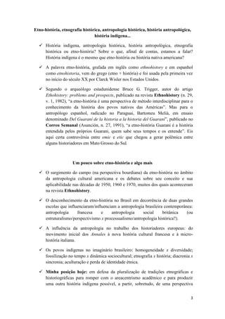 Etno-história, etnografia histórica, antropologia histórica, história antropológica,
                                história indígena...

   História indígena, antropologia histórica, história antropológica, etnografia
    histórica ou etno-história? Sobre o que, afinal de contas, estamos a falar?
    História indígena é o mesmo que etno-história ou história nativa americana?

   A palavra etno-história, grafada em inglês como ethnohistory e em espanhol
    como etnohistoria, vem do grego (etno + história) e foi usada pela primeira vez
    no início do século XX por Clarck Wisler nos Estados Unidos.

   Segundo o arqueólogo estadunidense Bruce G. Trigger, autor do artigo
    Ethohistory: problems and prospects, publicado na revista Ethnohistory (n. 29,
    v. 1, 1982), “a etno-história é uma perspectiva de método interdisciplinar para o
    conhecimento da história dos povos nativos das Américas”. Mas para o
    antropólogo espanhol, radicado no Paraguai, Bartomeu Melià, em ensaio
    denominado Del Guaraní de la historia a la historia del Guaraní”, publicado no
    Correo Semanal (Asunción, n. 27, 1991), “a etno-história Guarani é a história
    entendida pelos próprios Guarani, quem sabe seus tempos e os entende”. Eis
    aqui certa controvérsia entre emic e etic que chegou a gerar polêmica entre
    alguns historiadores em Mato Grosso do Sul.



                    Um pouco sobre etno-história e algo mais

   O surgimento do campo (na perspectiva bourdiana) da etno-história no âmbito
    da antropologia cultural americana e os debates sobre seu conceito e sua
    aplicabilidade nas décadas de 1950, 1960 e 1970, muitos dos quais aconteceram
    na revista Ethnohistory.

   O desconhecimento da etno-história no Brasil em decorrência de duas grandes
    escolas que influenciaram/influenciam a antropologia brasileira contemporânea:
    antropologia     francesa     e    antropologia     social     britânica   (ou
    estruturalismo/perspectivismo x processualismo/antropologia histórica?).

   A influência da antropologia no trabalho dos historiadores europeus: do
    movimento inicial dos Annales à nova história cultural francesa e à micro-
    história italiana.

   Os povos indígenas no imaginário brasileiro: homogeneidade x diversidade;
    fossilização no tempo x dinâmica sociocultural; etnografia x história; diacronia x
    sincronia; aculturação e perda de identidade étnica.

   Minha posição hoje: em defesa da pluralização de tradições etnográficas e
    historiográficas para romper com o areacentrismo acadêmico e para produzir
    uma outra história indígena possível, a partir, sobretudo, de uma perspectiva


                                                                                    3
 
