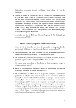 historiadores passaram a dar mais visibilidade à historicidade e às vozes dos
   indígenas.

 Em fins da década de 1990 houve a criação, em Dourados, na época do antigo
  CEUD/UFMS, atual UFGD, do Programa de Pós-Graduação em História, onde
  há uma linha de pesquisa chamada História Indígena. Este foi um marco
  importante para a historiografia sul-mato-grossense e também para a etnologia
  indígena e a antropologia no estado, uma região que outrora foi área de estudo
  de renomados antropólogos: Alfred Métraux (1942, 1963), Claude Lévi-Strauss
  (1996 [1955]), Darcy Ribeiro (1986 [1980]), Max Schmidt (1942 [1905]) e
  Roberto Cardoso de Oliveira (1968, 1976) e tantos outros. Mas como e porque
  isso aconteceu logo em Dourados?

 A criação, em fins de 2010, do PPGAnt (Programa de Pós-Graduação em
  Antropologia) na UFGD.



          Dilemas, avanços e perspectivas em Mato Grosso do Sul

 Como se dá a formação, em nível de graduação e pós-graduação, dos
  profissionais de história em Mato Grosso do Sul e até mesmo no Brasil?

 Porque historiadores que atuam no estado tem uma preocupação maior com a
  história indígena no tempo presente e menos no tempo pretérito?

 De um ponto de vista teórico-metodológico, quais seriam os dilemas, avanços e
  perspectivas para a história indígena em Mato Grosso do Sul?

 Há mesmo uma necessidade de descolonizar a História enquanto campo de
  atuação dos historiadores?

 O que os povos indígenas esperam no estado dos antropólogos, historiadores,
  educadores, linguistas, sociólogos, advogados etc.?

 Os eixos temáticos do PPGH/UFGD: 1) As questões ecológicas e socioculturais
  pertinentes às relações entre povos indígenas e seus respectivos territórios,
  sobretudo os processos relacionados à dinâmica de ocupação e uso dos recursos
  naturais, bem como às formas de humanização da natureza e os processo de
  territorialização. 2) Os processos de conquista e colonização que causaram
  assimilações, mudanças socioculturais e desterritorializações de muitos povos
  indígenas por parte das sociedades envolventes e seus antecessores europeus. 3)
  A situação indígena contemporânea e sua relação com as sociedades nacionais e
  com o próprio Estado. 4) A situação indígena contemporânea e sua relação com
  as sociedades nacionais e com o próprio Estado.




                                                                               5
 