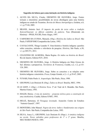 Sugestões de leitura para uma iniciação em história indígena

1. ALVES DA SILVA, Cleube; EREMITES DE OLIVEIRA, Jorge. Fontes
   textuais e etnoistória: possibilidades de novas abordagens para uma história
   indígena no estado do Tocantins. Revista do Museu Antropológico, Goiânia, n.8,
   v.1, p.77-84, 2005.

2. BRAND, Antonio Jacó. O impacto da perda da terra sobre a tradição
   Kaiowá/Guarani: os difíceis caminhos da palavra. Tese (Doutorado em
   História) – PPGH, PUCRS, Porto Alegre, 1997.

3. CARNEIRO DA CUNHA, Manuela. (Org.). História dos índios no Brasil. São
   Paulo, FAPESP/SMC/Companhia das Letras, 1992.

4. CAVALCANTE, Thiago Leandro V. Etno-história e história indígena: questões
   sobre conceitos, métodos e relevância da pesquisa. História, São Paulo, n.30,
   v.1, p.349-371, 2011.

5. CELESTINO DE ALMEIDA, Maria Regina. Os índios na história do Brasil.
   Rio de Janeiro, Editora FGV, 2010.

6. EREMITES DE OLIVEIRA, Jorge. A História Indígena em Mato Grosso do
   Sul: dilemas e perspectivas. Territórios & Fronteiras, Cuiabá, n.2, v.2, p.115-
   124, 2001.

7. EREMITES DE OLIVEIRA, Jorge. Sobre os conceitos e as relações entre
   história indígena e etnoistória. Prosa, Campo Grande, n.3, v.1, p.39-47, 2003.

8. FUNARI, Pedro Paulo A. Arqueologia. São Paulo, Ática, 1988.

9. GRUPIONI, Luís Donisete B. (Org.). Índios no Brasil. Brasília, MEC, 1994.

10. LE GOFF, J. (Org.). A História Nova. 2ª ed. Trad. de E. Brandão. São Paulo,
    Martins Fontes, 1993.

11. MALDI, Denise. A teia da memória – proposta teórica para a construção de
    uma etnohistória. Cuiabá, Editora UFMT, 1993.

12. MELIÀ, Bartomeu. El Paraguay inventado. Asunción: Centro de Estudios
    “Antonio Guasch”, 1997.

13. MONTEIRO, John Manuel. Negros da terra: índios e bandeirantes nas origens
    de São Paulo. São Paulo, Companhia das Letras, 1995.

14. SILVA, Aracy L.; GRUPIONI, Luiz Donizete B. (Orgs.). A temática indígena
    na escola. Novos subsídios para professores de 1° e 2° graus. Brasília,
    MEC/MARI/UNESCO, 1995.




                                                                                7
 