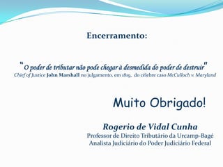 Encerramento:


  “O poder de tributar não pode chegar à desmedida do poder de destruir”
Chief of Justice John Marshall no julgamento, em 1819, do célebre caso McCulloch v. Maryland




                                            Muito Obrigado!
                                        Rogerio de Vidal Cunha
                                 Professor de Direito Tributário da Urcamp-Bagé
                                  Analista Judiciário do Poder Judiciário Federal
 