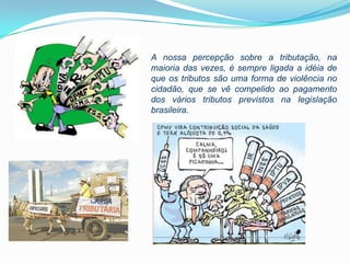 A nossa percepção sobre a tributação, na
maioria das vezes, é sempre ligada a idéia de
que os tributos são uma forma de violência no
cidadão, que se vê compelido ao pagamento
dos vários tributos previstos na legislação
brasileira.
 