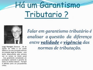 Há um Garantismo
                     Tributario ?

                                        Falar em garantismo tributário é
                                        analisar a questão da diferença
                                         entre validade e vigência das
Luigi Ferrajoli (Florence , 06 de
agosto de 1940) é um jurista
italiano e um dos principais teóricos
                                             normas de tributação.
da proteção legal do Estado , uma
teoria desenvolvida pela primeira
vez no campo do direito penal
, mas geralmente considerado um
paradigma aplicável à garantia de
todos os direitos básicos . Ferrajoli
é definido como um jus-positivista
crítico.
 