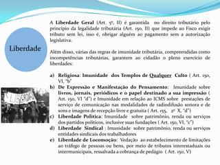 A Liberdade Geral (Art. 5º, II) é garantida no direito tributário pelo
            princípio da legalidade tributária (Art. 150, II) que impede ao Fisco exigir
            tributo sem lei, isso é, obrigar alguém ao pagamento sem a autorização
            legislativa.
Liberdade   Além disso, várias das regras de imunidade tributária, compreendidas como
            incompetências tributárias, garantem ao cidadão o pleno exercício de
            liberdades:

            a) Religiosa: Imunidade dos Templos de Qualquer Culto ( Art. 150,
               VI, “b”
            b) De Expressão e Manifestação do Pensamento: Imunidade sobre
               livros, jornais, periódicos e o papel destinado a sua impressão (
               Art. 150, VI “d”) e Imunidade em relação ao ICMS sobre prestações de
               serviço de comunicação nas modalidades de radiodifusão sonora e de
               sons e imagens de recepção livre e gratuita ( Art. 155, 2º X, “d”)
            c) Liberdade Política: Imunidade sobre patrimônio, renda ou serviços
               dos partidos políticos, inclusive suas fundações ( Art. 150, VI, “c”)
            d) Liberdade Sindical : Imunidade sobre patrimônio, renda ou serviços
               entidades sindicais dos trabalhadores
            e) Liberdade de Locomoção: Vedação ao estabelecimento de limitações
               ao tráfego de pessoas ou bens, por meio de tributos interestaduais ou
               intermunicipais, ressalvada a cobrança de pedágio ( Art. 150, V)
 