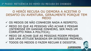 O HERÓI RECUSA OU DEMORA A ACEITAR O
DESAFIO OU AVENTURA, GERALMENTE PORQUE TEM
MEDO
 OS MEDOS DE NÃO CONHECER NADA A RESPEITO;
 MEDO DO QUE AS PESSOAS VÃO ACHAR E PENSAR
(INTERESSE EM GANHAR DINHEIRO, SER MAIS UM
CORRUPTO PARA A POLÍTICA);
 MEDO DE ACHAR QUE AS PESSOAS PODEM PENSAR
SER UMA ATITUDE BASEADA EM INTERESSE PRÓPRIO;
 TODOS OS MEDOS O FAZEM RECUAR E DESISTIR.
3º PASSO: RETICÊNCIA DO HERÓI OU RECUSA DO CHAMADO
 