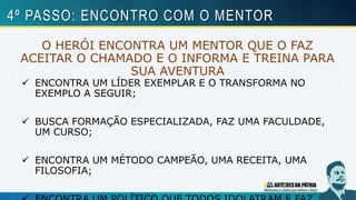 O HERÓI ENCONTRA UM MENTOR QUE O FAZ
ACEITAR O CHAMADO E O INFORMA E TREINA PARA
SUA AVENTURA
 ENCONTRA UM LÍDER EXEMPLAR E O TRANSFORMA NO
EXEMPLO A SEGUIR;
 BUSCA FORMAÇÃO ESPECIALIZADA, FAZ UMA FACULDADE,
UM CURSO;
 ENCONTRA UM MÉTODO CAMPEÃO, UMA RECEITA, UMA
FILOSOFIA;
4º PASSO: ENCONTRO COM O MENTOR
 