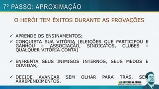 O HERÓI TEM ÊXITOS DURANTE AS PROVAÇÕES
 APRENDE OS ENSINAMENTOS;
 CONQUISTA SUA VITÓRIA (ELEIÇÕES QUE PARTICIPOU E
GANHOU – ASSOCIAÇÃO, SINDICATOS, CLUBES –
QUALQUER VITÓRIA CONTA)
 ENFRENTA SEUS INIMIGOS INTERNOS, SEUS MEDOS E
DÚVIDAS;
 DECIDE AVANÇAR SEM OLHAR PARA TRÁS, SEM
ARREPENDIMENTOS.
7º PASSO: APROXIMAÇÃO
 